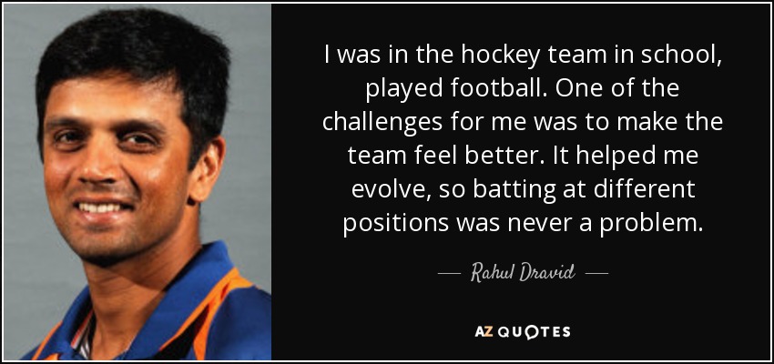 I was in the hockey team in school, played football. One of the challenges for me was to make the team feel better. It helped me evolve, so batting at different positions was never a problem. - Rahul Dravid