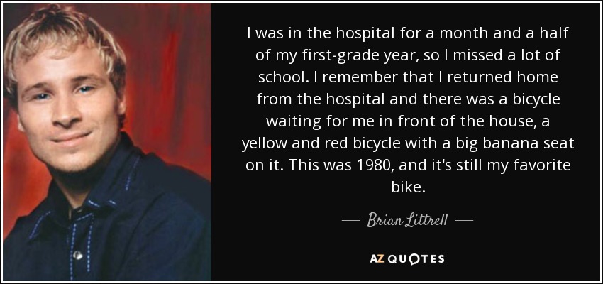 I was in the hospital for a month and a half of my first-grade year, so I missed a lot of school. I remember that I returned home from the hospital and there was a bicycle waiting for me in front of the house, a yellow and red bicycle with a big banana seat on it. This was 1980, and it's still my favorite bike. - Brian Littrell