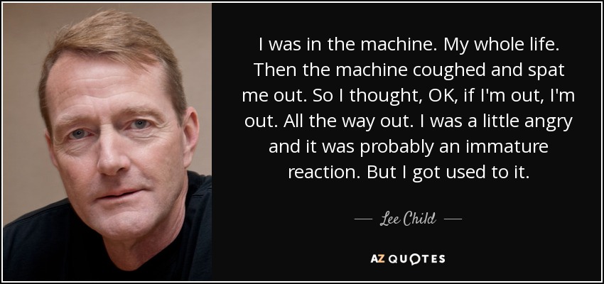 I was in the machine. My whole life. Then the machine coughed and spat me out. So I thought, OK, if I'm out, I'm out. All the way out. I was a little angry and it was probably an immature reaction. But I got used to it. - Lee Child