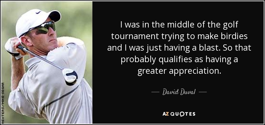 I was in the middle of the golf tournament trying to make birdies and I was just having a blast. So that probably qualifies as having a greater appreciation. - David Duval