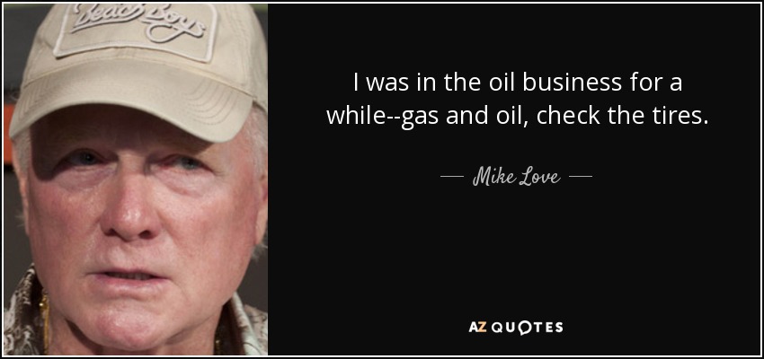 I was in the oil business for a while--gas and oil, check the tires. - Mike Love