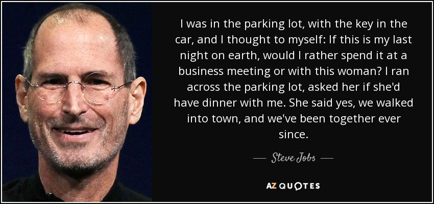 I was in the parking lot, with the key in the car, and I thought to myself: If this is my last night on earth, would I rather spend it at a business meeting or with this woman? I ran across the parking lot, asked her if she'd have dinner with me. She said yes, we walked into town, and we've been together ever since. - Steve Jobs