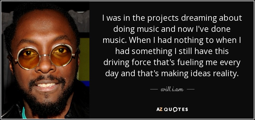 I was in the projects dreaming about doing music and now I've done music. When I had nothing to when I had something I still have this driving force that's fueling me every day and that's making ideas reality. - will.i.am