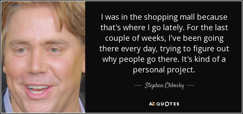 I was in the shopping mall because that's where I go lately. For the last couple of weeks, I've been going there every day, trying to figure out why people go there. It's kind of a personal project. - Stephen Chbosky