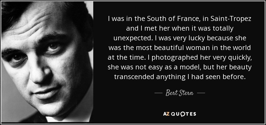 I was in the South of France, in Saint-Tropez and I met her when it was totally unexpected. I was very lucky because she was the most beautiful woman in the world at the time. I photographed her very quickly, she was not easy as a model, but her beauty transcended anything I had seen before. - Bert Stern
