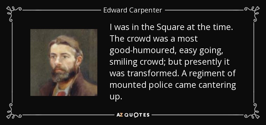 I was in the Square at the time. The crowd was a most good-humoured, easy going, smiling crowd; but presently it was transformed. A regiment of mounted police came cantering up. - Edward Carpenter