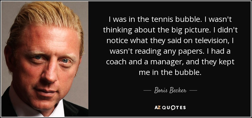 I was in the tennis bubble. I wasn't thinking about the big picture. I didn't notice what they said on television, I wasn't reading any papers. I had a coach and a manager, and they kept me in the bubble. - Boris Becker