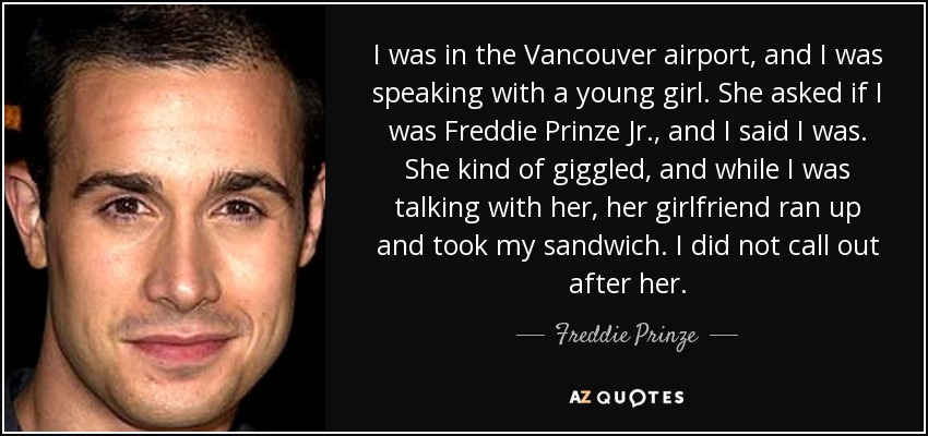 I was in the Vancouver airport, and I was speaking with a young girl. She asked if I was Freddie Prinze Jr., and I said I was. She kind of giggled, and while I was talking with her, her girlfriend ran up and took my sandwich. I did not call out after her. - Freddie Prinze, Jr.