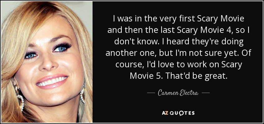 I was in the very first Scary Movie and then the last Scary Movie 4, so I don't know. I heard they're doing another one, but I'm not sure yet. Of course, I'd love to work on Scary Movie 5. That'd be great. - Carmen Electra
