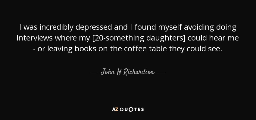 I was incredibly depressed and I found myself avoiding doing interviews where my [20-something daughters] could hear me - or leaving books on the coffee table they could see. - John H Richardson