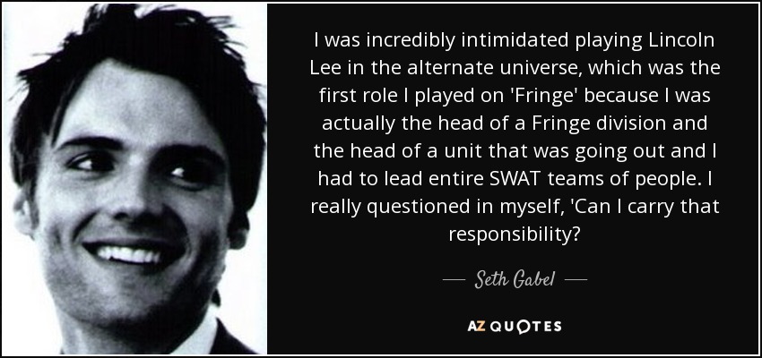 I was incredibly intimidated playing Lincoln Lee in the alternate universe, which was the first role I played on 'Fringe' because I was actually the head of a Fringe division and the head of a unit that was going out and I had to lead entire SWAT teams of people. I really questioned in myself, 'Can I carry that responsibility? - Seth Gabel