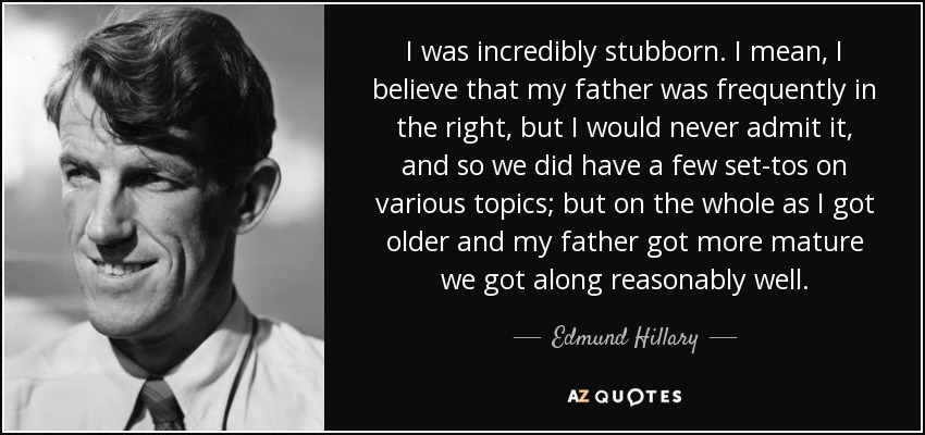 I was incredibly stubborn. I mean, I believe that my father was frequently in the right, but I would never admit it, and so we did have a few set-tos on various topics; but on the whole as I got older and my father got more mature we got along reasonably well. - Edmund Hillary