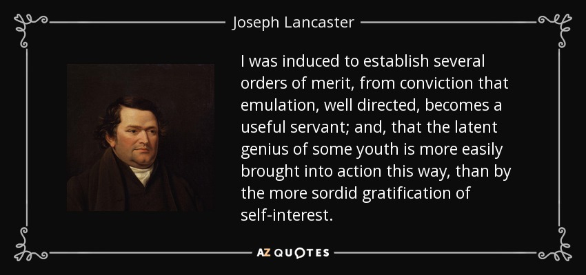 I was induced to establish several orders of merit, from conviction that emulation, well directed, becomes a useful servant; and, that the latent genius of some youth is more easily brought into action this way, than by the more sordid gratification of self-interest. - Joseph Lancaster