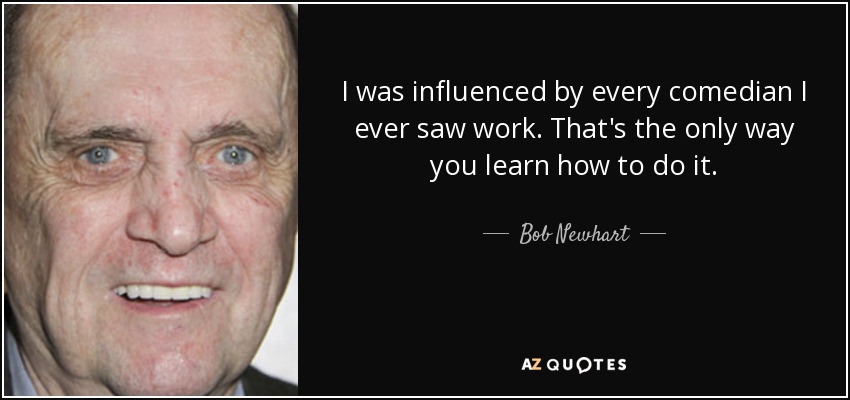 I was influenced by every comedian I ever saw work. That's the only way you learn how to do it. - Bob Newhart