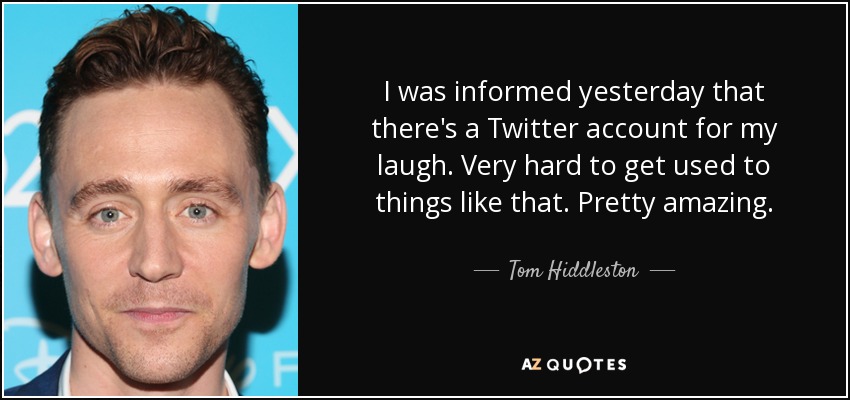I was informed yesterday that there's a Twitter account for my laugh. Very hard to get used to things like that. Pretty amazing. - Tom Hiddleston