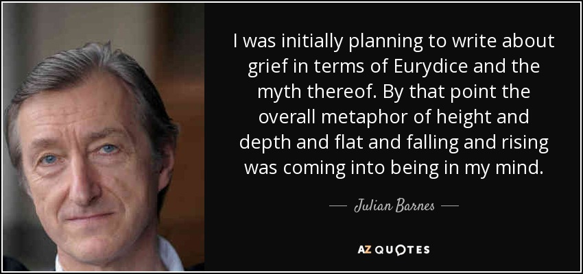 I was initially planning to write about grief in terms of Eurydice and the myth thereof. By that point the overall metaphor of height and depth and flat and falling and rising was coming into being in my mind. - Julian Barnes