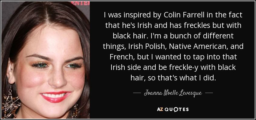 I was inspired by Colin Farrell in the fact that he's Irish and has freckles but with black hair. I'm a bunch of different things, Irish Polish, Native American, and French, but I wanted to tap into that Irish side and be freckle-y with black hair, so that's what I did. - Joanna Noelle Levesque