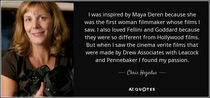 I was inspired by Maya Deren because she was the first woman filmmaker whose films I saw. I also loved Fellini and Goddard because they were so different from Hollywood films. But when I saw the cinema verite films that were made by Drew Associates with Leacock and Pennebaker I found my passion. - Chris Hegedus