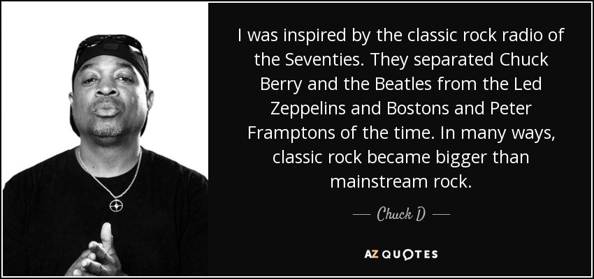 I was inspired by the classic rock radio of the Seventies. They separated Chuck Berry and the Beatles from the Led Zeppelins and Bostons and Peter Framptons of the time. In many ways, classic rock became bigger than mainstream rock. - Chuck D