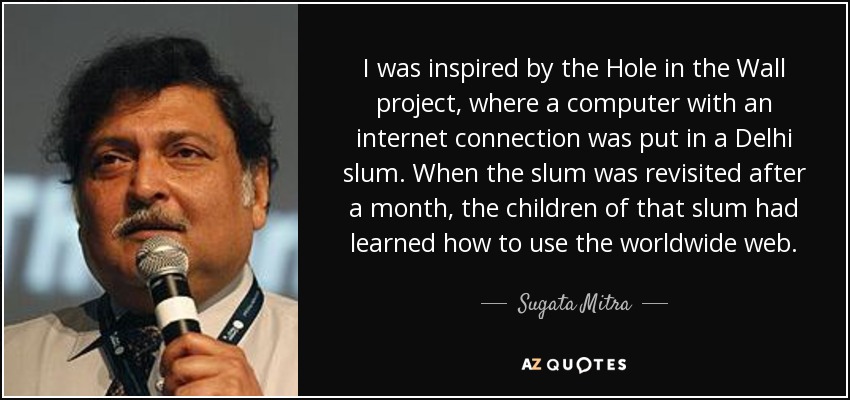 I was inspired by the Hole in the Wall project, where a computer with an internet connection was put in a Delhi slum. When the slum was revisited after a month, the children of that slum had learned how to use the worldwide web. - Sugata Mitra