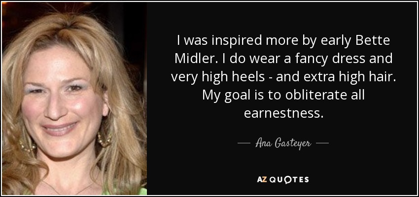 I was inspired more by early Bette Midler. I do wear a fancy dress and very high heels - and extra high hair. My goal is to obliterate all earnestness. - Ana Gasteyer