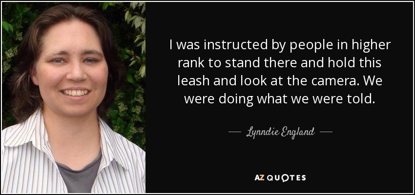 I was instructed by people in higher rank to stand there and hold this leash and look at the camera. We were doing what we were told. - Lynndie England