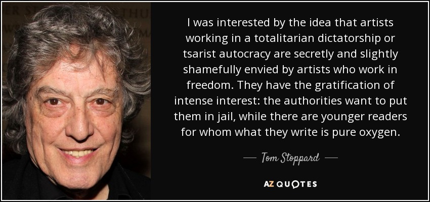 I was interested by the idea that artists working in a totalitarian dictatorship or tsarist autocracy are secretly and slightly shamefully envied by artists who work in freedom. They have the gratification of intense interest: the authorities want to put them in jail, while there are younger readers for whom what they write is pure oxygen. - Tom Stoppard