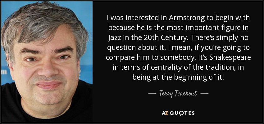 I was interested in Armstrong to begin with because he is the most important figure in Jazz in the 20th Century. There's simply no question about it. I mean, if you're going to compare him to somebody, it's Shakespeare in terms of centrality of the tradition, in being at the beginning of it. - Terry Teachout