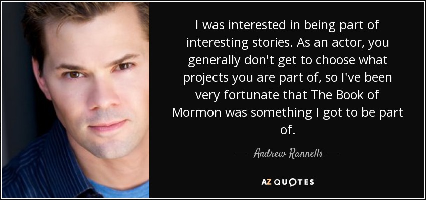I was interested in being part of interesting stories. As an actor, you generally don't get to choose what projects you are part of, so I've been very fortunate that The Book of Mormon was something I got to be part of. - Andrew Rannells