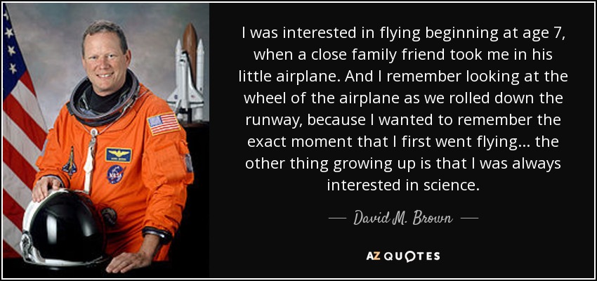 I was interested in flying beginning at age 7, when a close family friend took me in his little airplane. And I remember looking at the wheel of the airplane as we rolled down the runway, because I wanted to remember the exact moment that I first went flying... the other thing growing up is that I was always interested in science. - David M. Brown