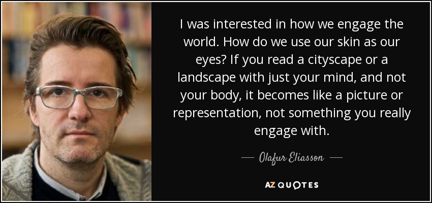 I was interested in how we engage the world. How do we use our skin as our eyes? If you read a cityscape or a landscape with just your mind, and not your body, it becomes like a picture or representation, not something you really engage with. - Olafur Eliasson