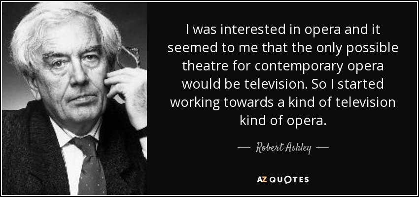 I was interested in opera and it seemed to me that the only possible theatre for contemporary opera would be television. So I started working towards a kind of television kind of opera. - Robert Ashley