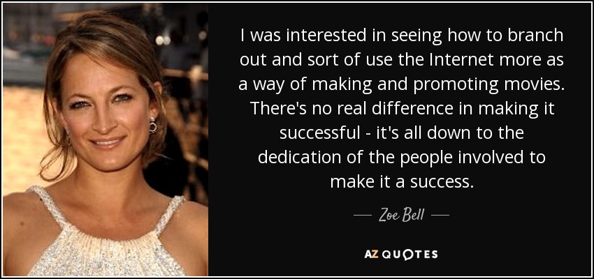 I was interested in seeing how to branch out and sort of use the Internet more as a way of making and promoting movies. There's no real difference in making it successful - it's all down to the dedication of the people involved to make it a success. - Zoe Bell