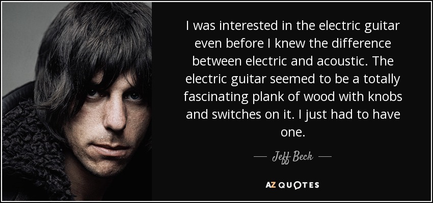 I was interested in the electric guitar even before I knew the difference between electric and acoustic. The electric guitar seemed to be a totally fascinating plank of wood with knobs and switches on it. I just had to have one. - Jeff Beck