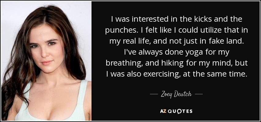 I was interested in the kicks and the punches. I felt like I could utilize that in my real life, and not just in fake land. I've always done yoga for my breathing, and hiking for my mind, but I was also exercising, at the same time. - Zoey Deutch