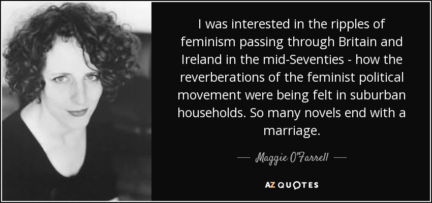 I was interested in the ripples of feminism passing through Britain and Ireland in the mid-Seventies - how the reverberations of the feminist political movement were being felt in suburban households. So many novels end with a marriage. - Maggie O'Farrell