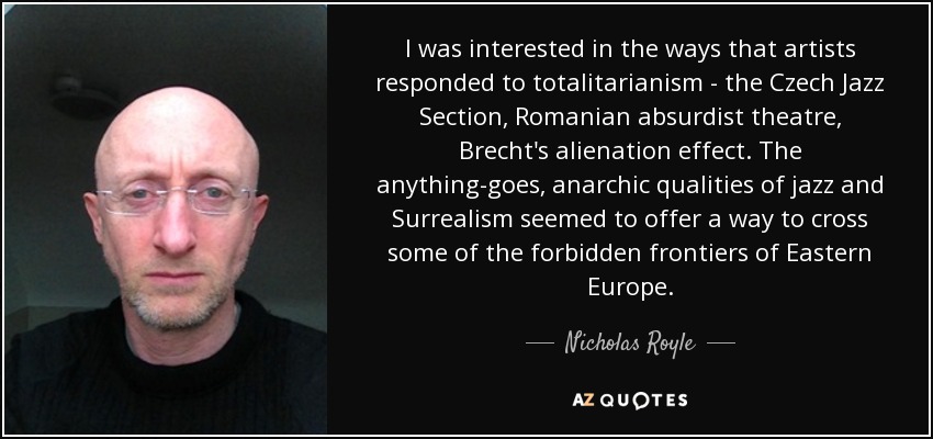 I was interested in the ways that artists responded to totalitarianism - the Czech Jazz Section, Romanian absurdist theatre, Brecht's alienation effect. The anything-goes, anarchic qualities of jazz and Surrealism seemed to offer a way to cross some of the forbidden frontiers of Eastern Europe. - Nicholas Royle