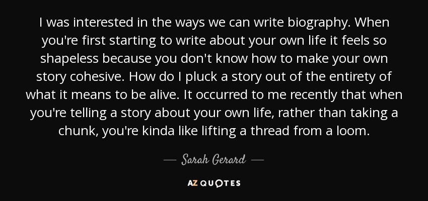 I was interested in the ways we can write biography. When you're first starting to write about your own life it feels so shapeless because you don't know how to make your own story cohesive. How do I pluck a story out of the entirety of what it means to be alive. It occurred to me recently that when you're telling a story about your own life, rather than taking a chunk, you're kinda like lifting a thread from a loom. - Sarah Gerard