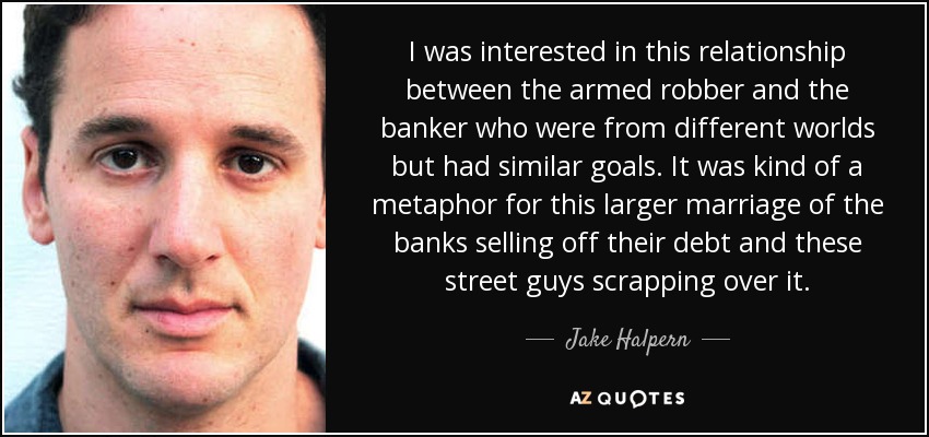 I was interested in this relationship between the armed robber and the banker who were from different worlds but had similar goals. It was kind of a metaphor for this larger marriage of the banks selling off their debt and these street guys scrapping over it. - Jake Halpern