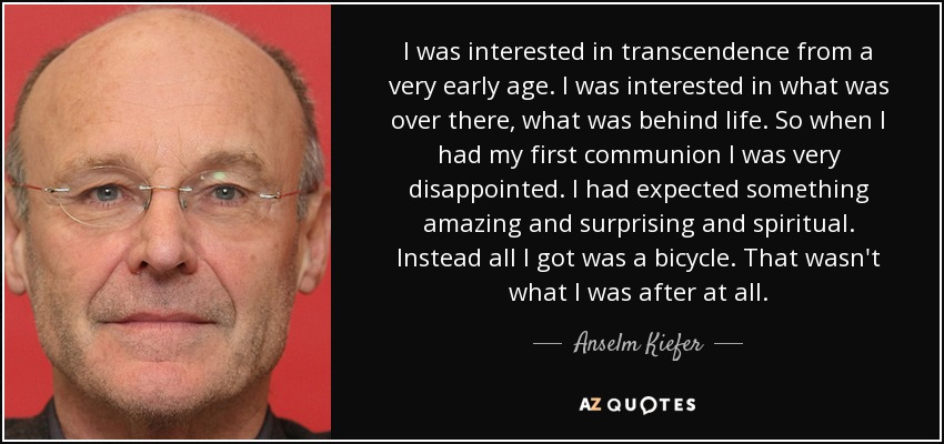 I was interested in transcendence from a very early age. I was interested in what was over there, what was behind life. So when I had my first communion I was very disappointed. I had expected something amazing and surprising and spiritual. Instead all I got was a bicycle. That wasn't what I was after at all. - Anselm Kiefer