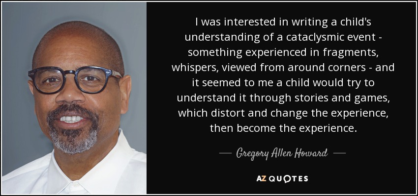 I was interested in writing a child's understanding of a cataclysmic event - something experienced in fragments, whispers, viewed from around corners - and it seemed to me a child would try to understand it through stories and games, which distort and change the experience, then become the experience. - Gregory Allen Howard