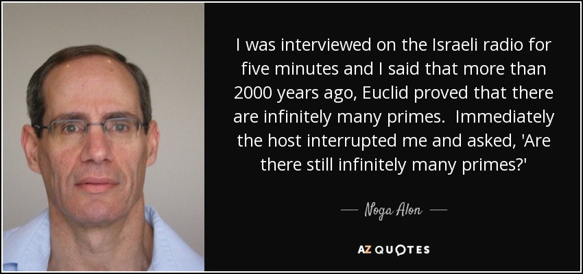 I was interviewed on the Israeli radio for five minutes and I said that more than 2000 years ago, Euclid proved that there are infinitely many primes. Immediately the host interrupted me and asked, 'Are there still infinitely many primes?' - Noga Alon