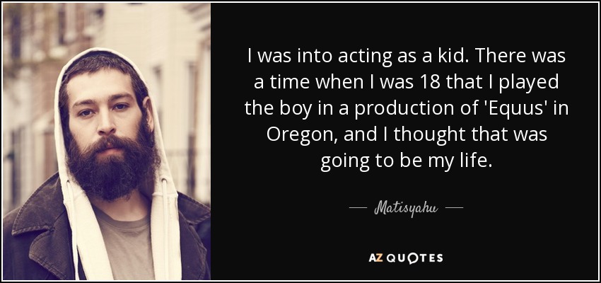 I was into acting as a kid. There was a time when I was 18 that I played the boy in a production of 'Equus' in Oregon, and I thought that was going to be my life. - Matisyahu