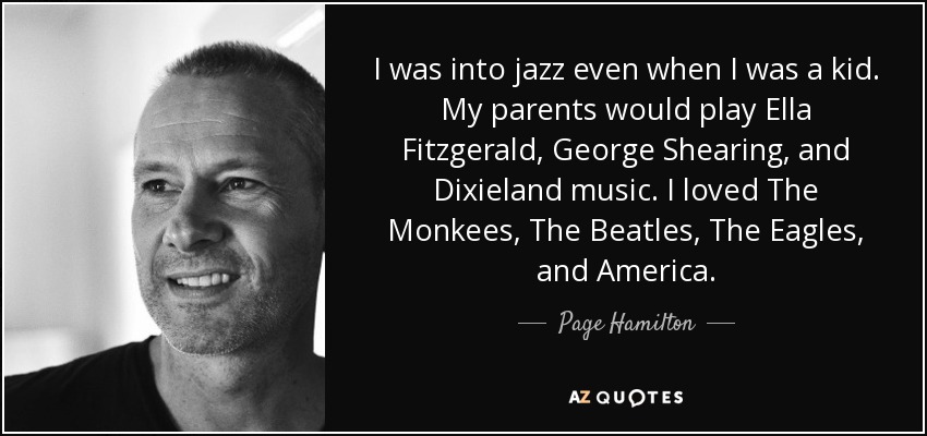 I was into jazz even when I was a kid. My parents would play Ella Fitzgerald, George Shearing, and Dixieland music. I loved The Monkees, The Beatles, The Eagles, and America. - Page Hamilton
