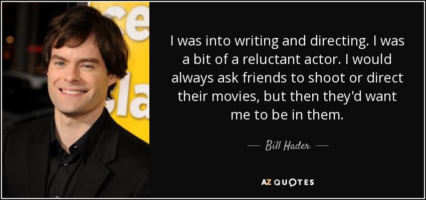 I was into writing and directing. I was a bit of a reluctant actor. I would always ask friends to shoot or direct their movies, but then they'd want me to be in them. - Bill Hader