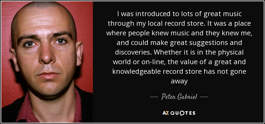 I was introduced to lots of great music through my local record store. It was a place where people knew music and they knew me, and could make great suggestions and discoveries. Whether it is in the physical world or on-line, the value of a great and knowledgeable record store has not gone away - Peter Gabriel