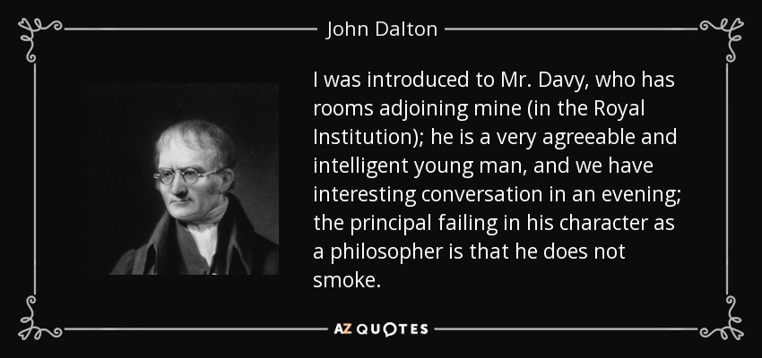 I was introduced to Mr. Davy, who has rooms adjoining mine (in the Royal Institution); he is a very agreeable and intelligent young man, and we have interesting conversation in an evening; the principal failing in his character as a philosopher is that he does not smoke. - John Dalton