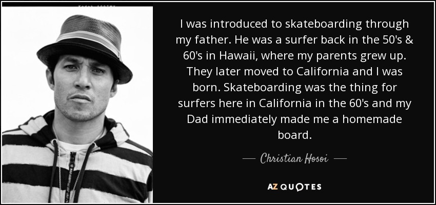 I was introduced to skateboarding through my father. He was a surfer back in the 50's & 60's in Hawaii, where my parents grew up. They later moved to California and I was born. Skateboarding was the thing for surfers here in California in the 60's and my Dad immediately made me a homemade board. - Christian Hosoi