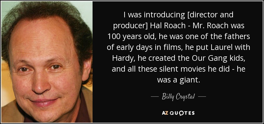I was introducing [director and producer] Hal Roach - Mr. Roach was 100 years old, he was one of the fathers of early days in films, he put Laurel with Hardy, he created the Our Gang kids, and all these silent movies he did - he was a giant. - Billy Crystal
