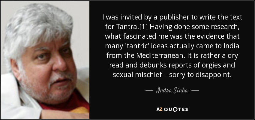 I was invited by a publisher to write the text for Tantra.[1] Having done some research, what fascinated me was the evidence that many 'tantric' ideas actually came to India from the Mediterranean. It is rather a dry read and debunks reports of orgies and sexual mischief – sorry to disappoint. - Indra Sinha